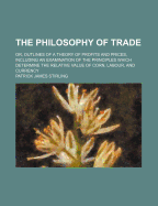 The Philosophy of Trade: Or, Outlines of a Theory of Profits and Prices, Including an Examination of the Principles Which Determine the Relative Value of Corn, Labour, and Currency