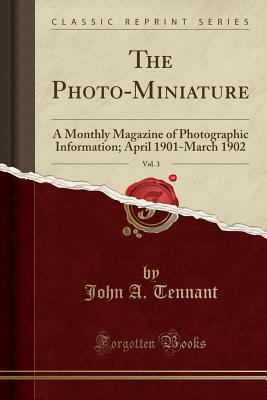 The Photo-Miniature, Vol. 3: A Monthly Magazine of Photographic Information; April 1901-March 1902 (Classic Reprint) - Tennant, John A