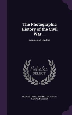 The Photographic History of the Civil War ...: Armies and Leaders - Miller, Francis Trevelyan, and Lanier, Robert Sampson