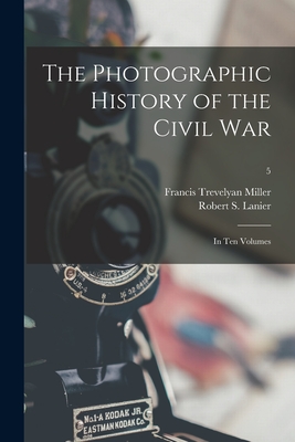 The Photographic History of the Civil War: in Ten Volumes; 5 - Miller, Francis Trevelyan 1877-1959, and Lanier, Robert S (Robert Sampson) 1 (Creator)