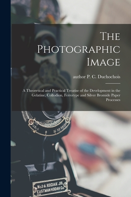 The Photographic Image: a Theoretical and Practical Treatise of the Development in the Gelatine, Collodion, Ferrotype and Silver Bromide Paper Processes - Duchochois, P C (Peter C ) Author (Creator)