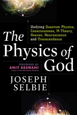 The Physics of God: Unifying Quantum Physics, Consciousness, M-Theory, Heaven, Neuroscience and Transcendence - Selbie, Joseph, and Goswami, Amit, PhD (Foreword by)