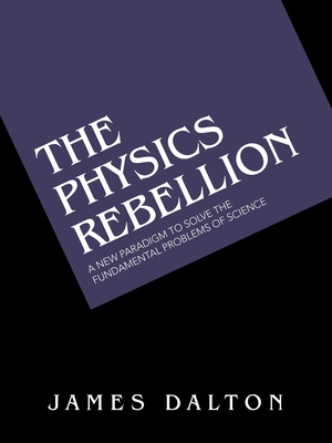 The Physics Rebellion: A New Paradigm To Solve the Fundamental Problems of Science - Dalton, James