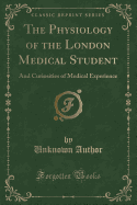 The Physiology of the London Medical Student: And Curiosities of Medical Experience (Classic Reprint)