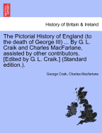 The Pictorial History of England (to the Death of George III) ... by G. L. Craik and Charles MacFarlane, Assisted by Other Contributors. [Edited by G. L. Craik.] (Standard Edition.).