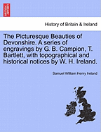 The Picturesque Beauties of Devonshire. a Series of Engravings by G. B. Campion, T. Bartlett, with Topographical and Historical Notices by W. H. Ireland.