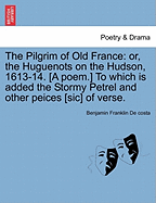 The Pilgrim of Old France: Or, the Huguenots on the Hudson, 1613-14. [a Poem.] to Which Is Added the Stormy Petrel and Other Peices [sic] of Verse.