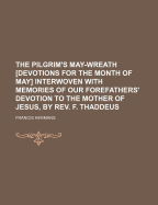 The Pilgrim's May-Wreath [Devotions for the Month of May] Interwoven with Memories of Our Forefathers' Devotion to the Mother of Jesus, by REV. F. Thaddeus