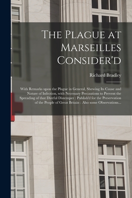 The Plague at Marseilles Consider'd: With Remarks Upon the Plague in General, Shewing Its Cause and Nature of Infection, With Necessary Precautions to Prevent the Spreading of That Direful Distemper: Publish'd for the Preservation of the People Of... - Bradley, Richard 1688-1732