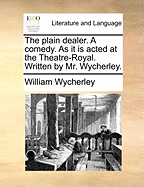 The Plain Dealer. a Comedy. as It Is Acted at the Theatre-Royal. Written by Mr. Wycherley