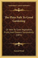 The Plain Path To Good Gardening: Or How To Grow Vegetables, Fruits, And Flowers Successfully (1871)