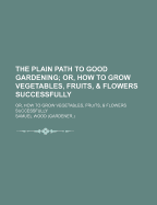 The Plain Path to Good Gardening; Or, How to Grow Vegetables, Fruits, & Flowers Successfully