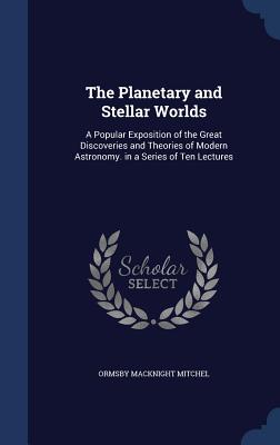 The Planetary and Stellar Worlds: A Popular Exposition of the Great Discoveries and Theories of Modern Astronomy. in a Series of Ten Lectures - Mitchel, Ormsby Macknight