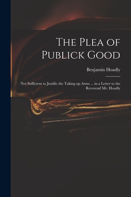 The Plea of Publick Good: Not Sufficient to Justifie the Taking up Arms ... in a Letter to the Reverend Mr. Hoadly - Hoadly, Benjamin 1676-1761 Measures (Creator)