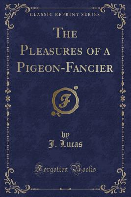 The Pleasures of a Pigeon-Fancier (Classic Reprint) - Lucas, J