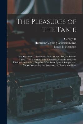 The Pleasures of the Table; an Account of Gastronomy From Ancient Days to Present Times. With a History of its Literature, Schools, and Most Distinguished Artists; Together With Some Special Recipes, and Views Concerning the Aesthetics of Dinners and Dinn - Ellwanger, George H 1848-1906, and Herndon, James B, and Fmo, Herndon/Vehling Collection