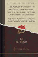 The Plenary Inspiration of the Scriptures Asserted, and the Principles of Their Composition Investigated: With a View to the Refutation of All Objections to Their Divinity; In Six Lectures, (Very Greatly Enlarged, ) Delivered at Albion Hall, London Wall