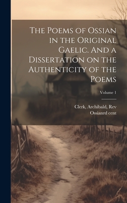 The Poems of Ossian in the Original Gaelic. And a Dissertation on the Authenticity of the Poems; Volume 1 - Ossian, 3rd Cent (Creator), and Clerk, Archibald, Rev. (Creator)