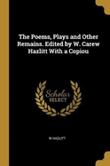 The Poems, Plays and Other Remains. Edited by W. Carew Hazlitt With a Copiou