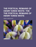 The Poetical Remains of Henry Kirke White; The the Poetical Remains of Henry Kirke White