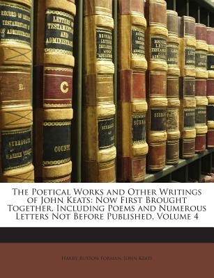 The Poetical Works and Other Writings of John Keats: Now First Brought Together, Including Poems and Numerous Letters Not Before Published, Volume 4 - Forman, Harry Buxton, and Keats, John