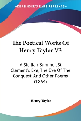 The Poetical Works of Henry Taylor V3: A Sicilian Summer, St. Clement's Eve, the Eve of the Conquest, and Other Poems (1864) - Taylor, Henry