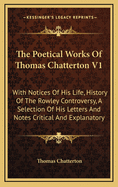 The Poetical Works of Thomas Chatterton V1: With Notices of His Life, History of the Rowley Controversy, a Selection of His Letters and Notes Critical and Explanatory