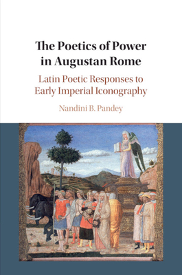 The Poetics of Power in Augustan Rome: Latin Poetic Responses to Early Imperial Iconography - Pandey, Nandini B.