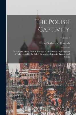 The Polish Captivity: An Account of the Present Position of the Poles in the Kingdom of Poland, and in the Polish Provinces of Austria, Prussia, and Russia; Volume 1 - Edwards, Henry Sutherland