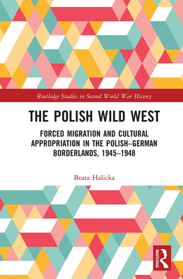 The Polish Wild West: Forced Migration and Cultural Appropriation in the Polish-German Borderlands, 1945-1948 - Halicka, Beata