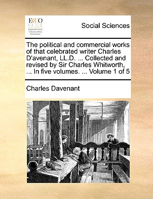 The Political and Commercial Works of That Celebrated Writer Charles D'Avenant, LL.D. ... Collected and Revised by Sir Charles Whitworth, ... in Five Volumes. ... Volume 1 of 5 - Davenant, Charles, Professor