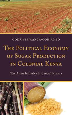 The Political Economy of Sugar Production in Colonial Kenya: The Asian Initiative in Central Nyanza - Wanga-Odhiambo, Godriver