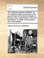 The Political Progress of Britain: Or, an Impartial History of Abuses in the Government of the British Empire, in Europe, Asia, and America from the Revolution in 1688, to the Present Time