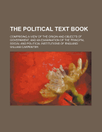 The Political Text Book: Comprising a View of the Origin and Objects of Government, and an Examination of the Principal, Social, and Political Institutions of England (Classic Reprint)