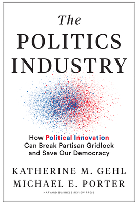 The Politics Industry: How Political Innovation Can Break Partisan Gridlock and Save Our Democracy - Gehl, Katherine M, and Porter, Michael E, and Gallagher (R-Wi), Mike (Foreword by)