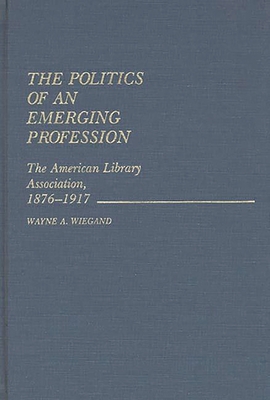 The Politics of an Emerging Profession: The American Library Association, 1876-1917 - Wiegand, Wayne A, and Unknown