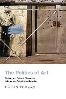 The Politics of Art: Dissent and Cultural Diplomacy in Lebanon, Palestine, and Jordan - Toukan, Hanan