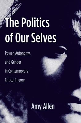 The Politics of Our Selves: Power, Autonomy, and Gender in Contemporary Critical Theory - Allen, Amy