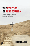 The Politics of Persecution: Middle Eastern Christians in an Age of Empire