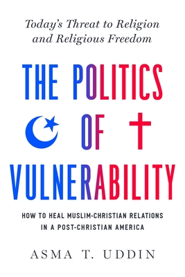 The Politics of Vulnerability: How to Heal Muslim-Christian Relations in a Post-Christian America: Today's Threat to Religion and Religious Freedom - Uddin, Asma T