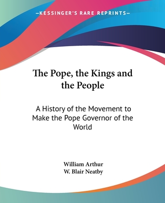 The Pope, the Kings and the People: A History of the Movement to Make the Pope Governor of the World - Arthur, William, and Neatby, W Blair (Editor)