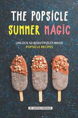 The Popsicle Summer Magic: Unlock 50 Beautifully-Made Popsicle Recipes - Freeman, Sophia