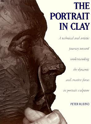 The Portrait in Clay: A Technical, Artistic, and Philosophical Journey Toward Understanding the Dynamic and Creative Forces in Portrait Sculpture - Rubino, Peter