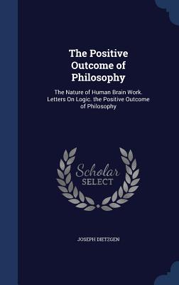 The Positive Outcome of Philosophy: The Nature of Human Brain Work. Letters On Logic. the Positive Outcome of Philosophy - Dietzgen, Joseph