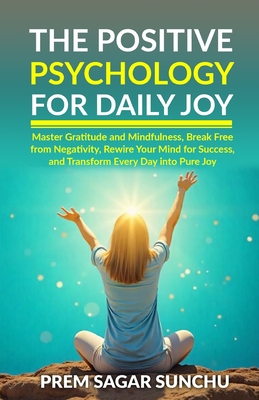 The Positive Psychology for Daily Joy: Master Gratitude and Mindfulness, Break Free from Negativity, Rewire Your Mind for Success, and Transform Every Day into Pure Joy - Sunchu, Prem Sagar