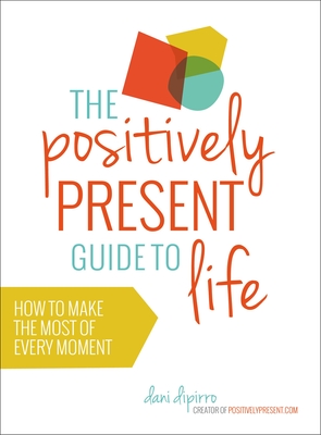 The Positively Present Guide to Life: How to Make the Most of Every Moment - Dipirro, Dani