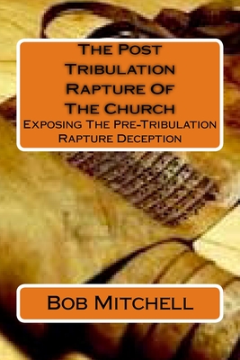 The Post Tribulation Rapture Of The Church: Exposing the Pre Tribulation Rapture Deception - Mitchell, Bob