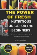 The Power of Fresh Nutritious Juice for the Beginners: A Comprehensive Guide to Creating Delicious Health-Boosting Juices for Every Occasion
