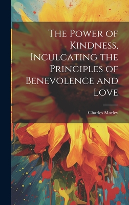 The Power of Kindness, Inculcating the Principles of Benevolence and Love - Morley, Charles