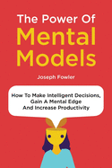 The Power Of Mental Models: How To Make Intelligent Decisions, Gain A Mental Edge And Increase Productivity